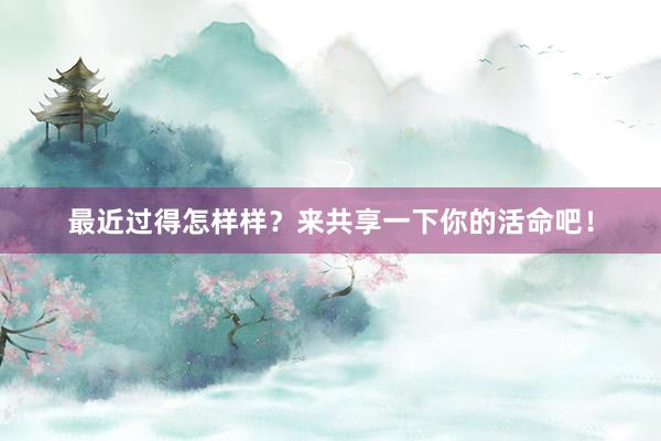 最近过得怎样样？来共享一下你的活命吧！