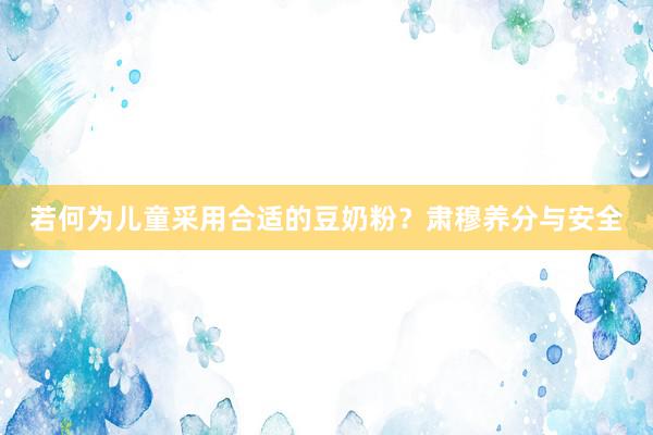 若何为儿童采用合适的豆奶粉？肃穆养分与安全